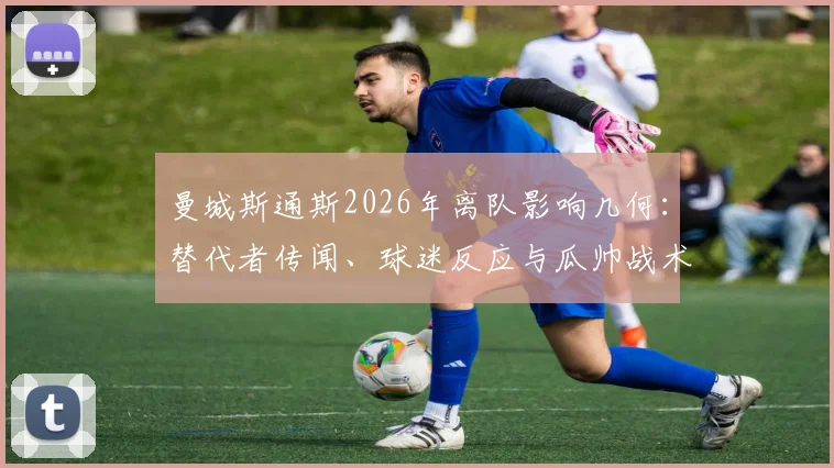 曼城斯通斯2026年离队影响几何：替代者传闻、球迷反应与瓜帅战术调整前瞻