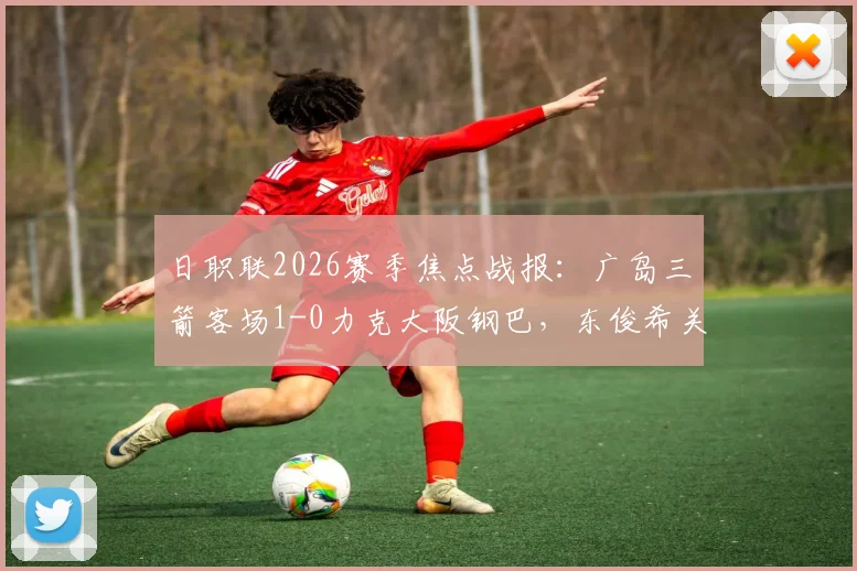 日职联2026赛季焦点战报：广岛三箭客场1-0力克大阪钢巴，东俊希关键制胜球分析与全场数据解读