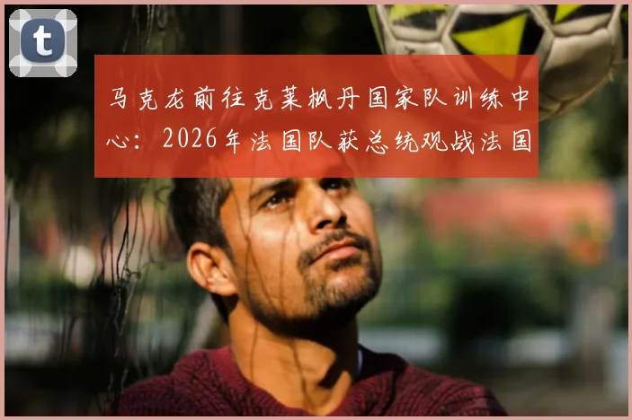 马克龙前往克莱枫丹国家队训练中心:2026年法国队获总统观战法国杯后现场鼓劲,法媒披露行程详情