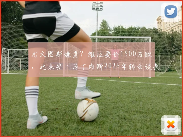 尤文图斯嫌贵?维拉要价1500万欧,达米安·马丁内斯2026年转会谈判陷入僵局