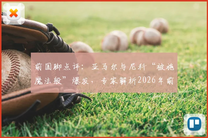 前国脚点评：亚马尔与尼科“被施魔法般”爆发，专家解析2026年前休养如何助其登顶