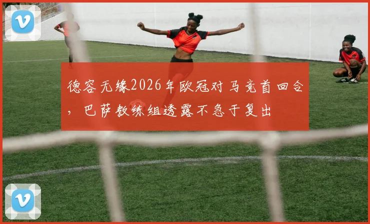 德容无缘2026年欧冠对马竞首回合，巴萨教练组透露不急于复出