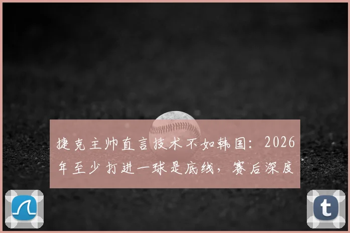 捷克主帅直言技术不如韩国:2026年至少打进一球是底线,赛后深度复盘