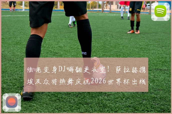 法老变身DJ嗨翻更衣室!萨拉赫携埃及众将热舞庆祝2026世界杯出线,现场视频直击