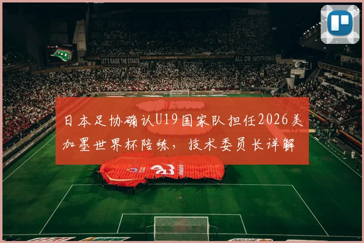 日本足协确认U19国家队担任2026美加墨世界杯陪练，技术委员长详解青训与大赛备战新思路