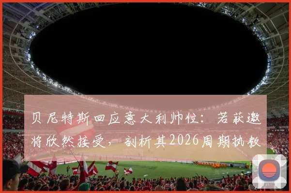 贝尼特斯回应意大利帅位：若获邀将欣然接受，剖析其2026周期执教前景与潜在挑战