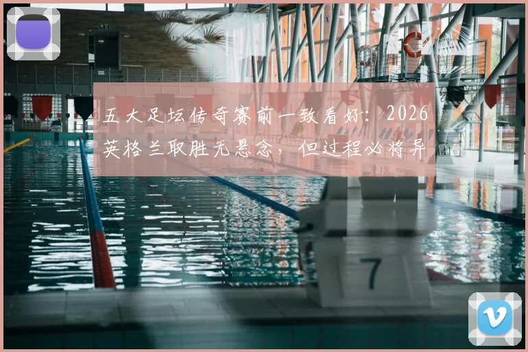五大足坛传奇赛前一致看好：2026英格兰取胜无悬念，但过程必将异常艰苦