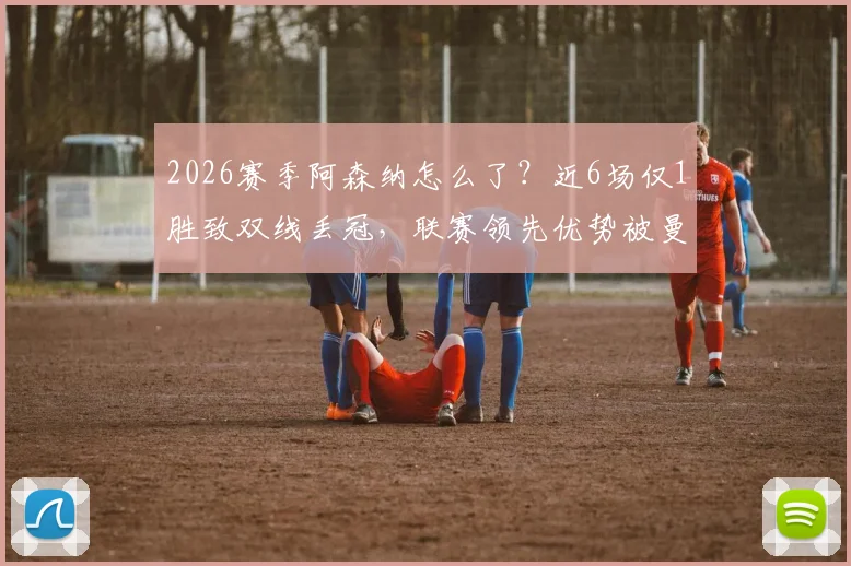 2026赛季阿森纳怎么了？近6场仅1胜致双线丢冠，联赛领先优势被曼城追平原因解析