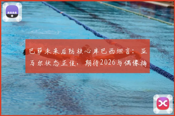 巴萨未来后防核心库巴西坦言:亚马尔状态正佳,期待2026与偶像梅西同场竞技,坚信其突破无人能挡