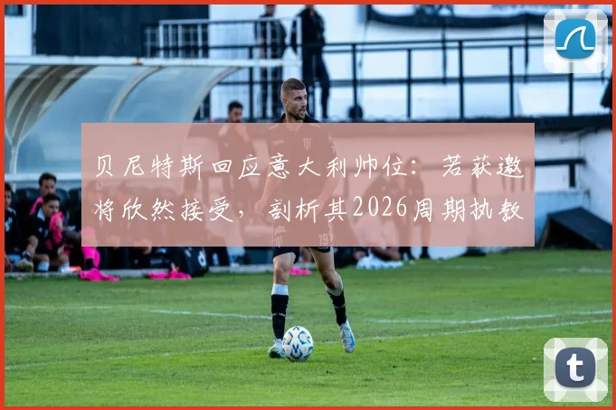 贝尼特斯回应意大利帅位:若获邀将欣然接受,剖析其2026周期执教前景与潜在挑战