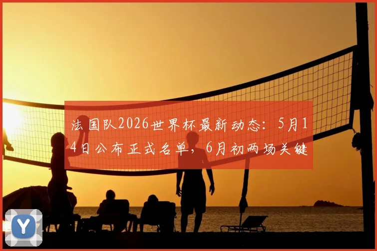 法国队2026世界杯最新动态:5月14日公布正式名单,6月初两场关键热身赛对阵分析