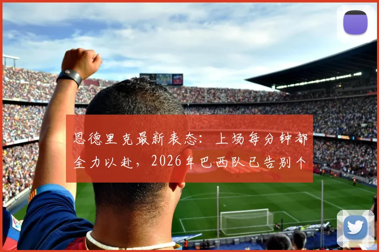恩德里克最新表态:上场每分钟都全力以赴,2026年巴西队已告别个人主义时代