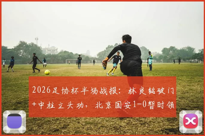 2026足协杯半场战报：林良铭破门+中柱立头功，北京国安1-0暂时领先广州豹