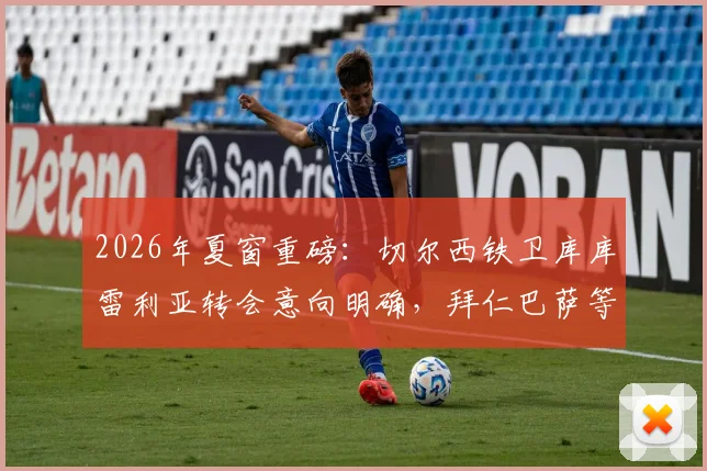 2026年夏窗重磅：切尔西铁卫库库雷利亚转会意向明确，拜仁巴萨等多支豪门球队启动谈判
