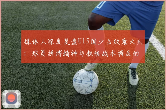 媒体人深度复盘U15国少击败意大利：球员拼搏精神与教练战术调度的双重胜利