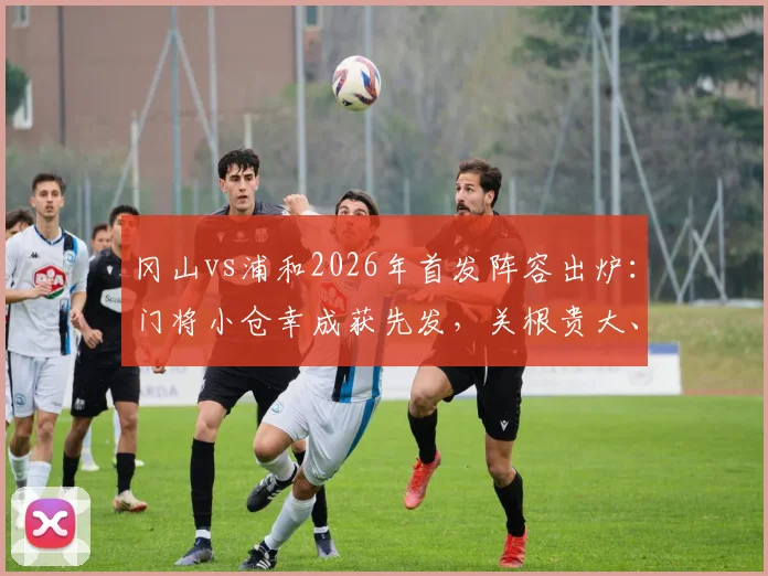 冈山vs浦和2026年首发阵容出炉：门将小仓幸成获先发，关根贵大、中岛翔哉联袂登场看点解析