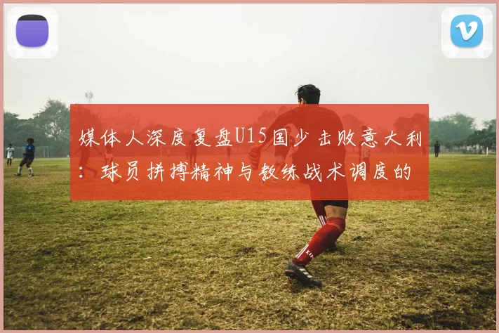媒体人深度复盘U15国少击败意大利：球员拼搏精神与教练战术调度的双重胜利