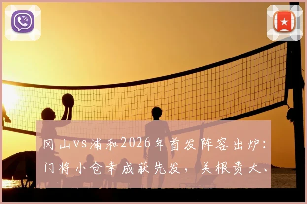 冈山vs浦和2026年首发阵容出炉:门将小仓幸成获先发,关根贵大、中岛翔哉联袂登场看点解析