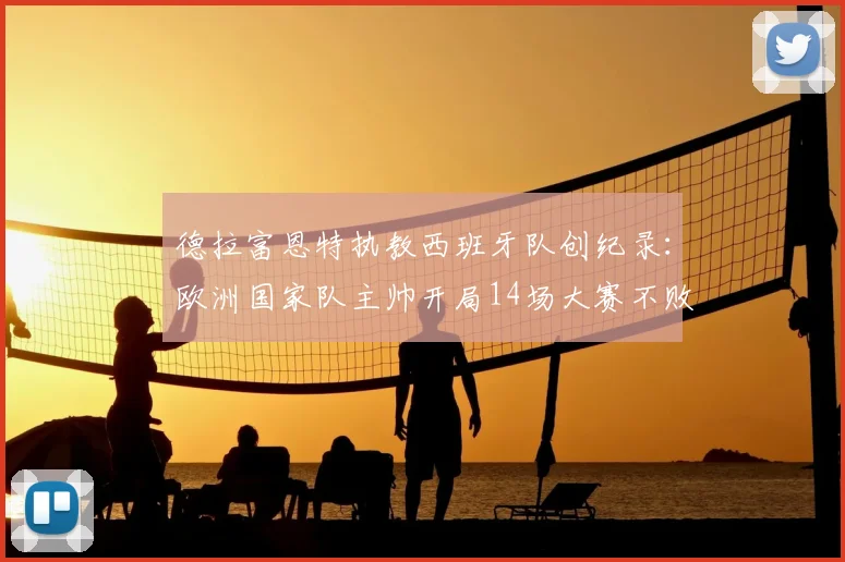 德拉富恩特执教西班牙队创纪录：欧洲国家队主帅开局14场大赛不败第一人，2026年欧洲杯前景分析