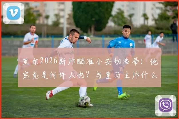 里尔2026新帅瞄准小安切洛蒂:他究竟是何许人也?与皇马主帅什么关系?接替热内西奥前景分析