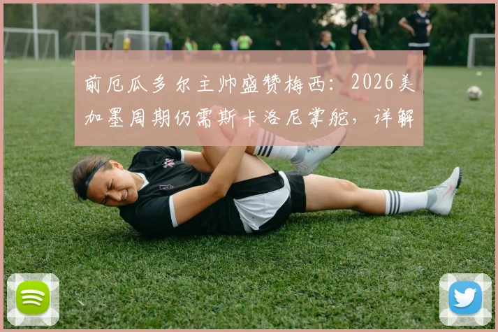 前厄瓜多尔主帅盛赞梅西：2026美加墨周期仍需斯卡洛尼掌舵，详解完美领袖价值