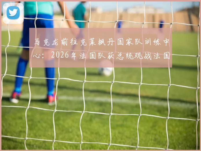 马克龙前往克莱枫丹国家队训练中心：2026年法国队获总统观战法国杯后现场鼓劲，法媒披露行程详情