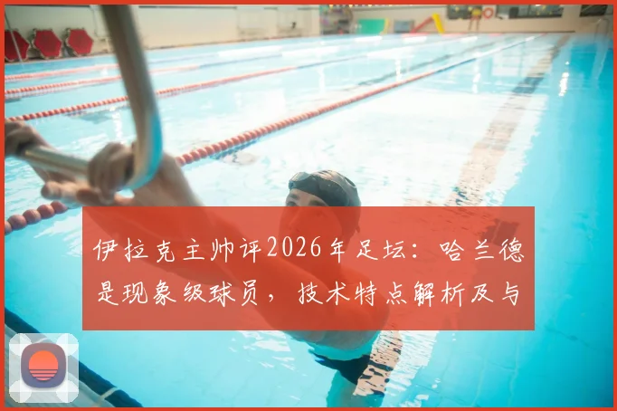 伊拉克主帅评2026年足坛：哈兰德是现象级球员，技术特点解析及与莱万等顶级9号对比