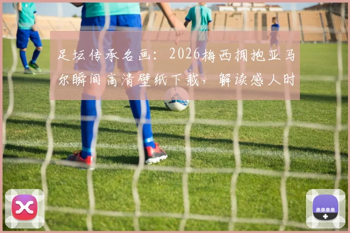 足坛传承名画:2026梅西拥抱亚马尔瞬间高清壁纸下载,解读感人时刻与球迷热议