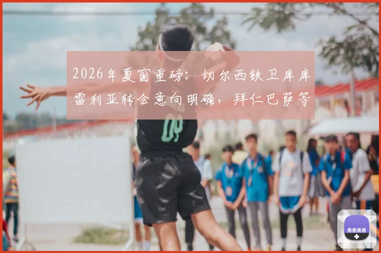 2026年夏窗重磅:切尔西铁卫库库雷利亚转会意向明确,拜仁巴萨等多支豪门球队启动谈判