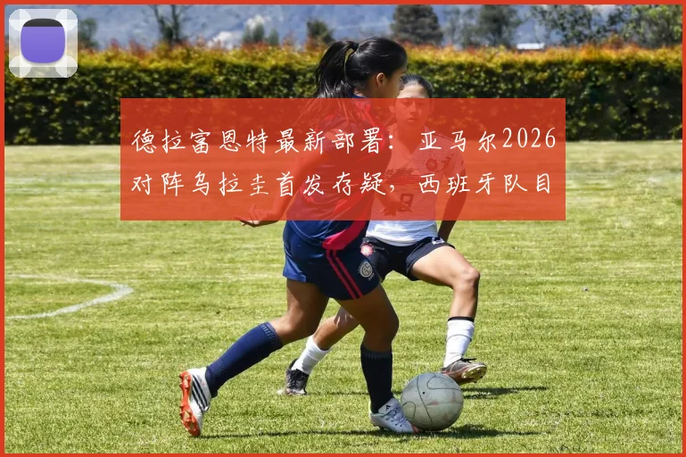 德拉富恩特最新部署:亚马尔2026对阵乌拉圭首发存疑,西班牙队目标直指3分