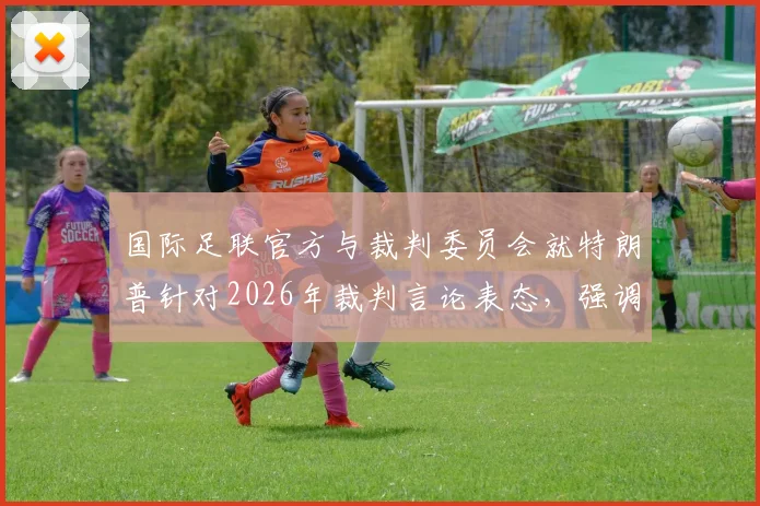 国际足联官方与裁判委员会就特朗普针对2026年裁判言论表态，强调比赛公正性与独立性