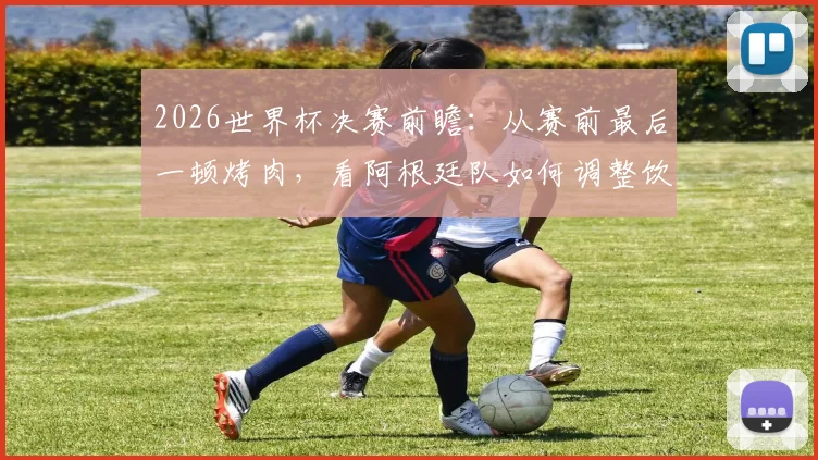 2026世界杯决赛前瞻：从赛前最后一顿烤肉，看阿根廷队如何调整饮食与备战心态