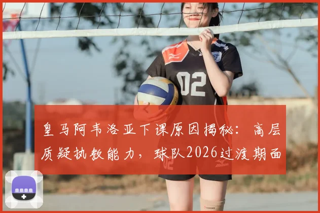 皇马阿韦洛亚下课原因揭秘:高层质疑执教能力,球队2026过渡期面临哪些关键挑战?