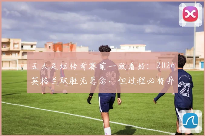 五大足坛传奇赛前一致看好:2026英格兰取胜无悬念,但过程必将异常艰苦