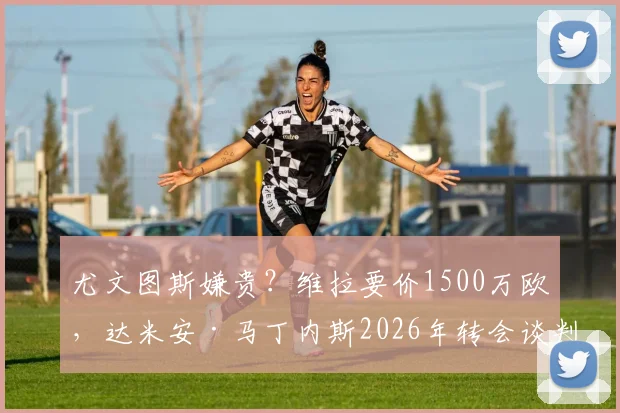 尤文图斯嫌贵?维拉要价1500万欧,达米安·马丁内斯2026年转会谈判陷入僵局