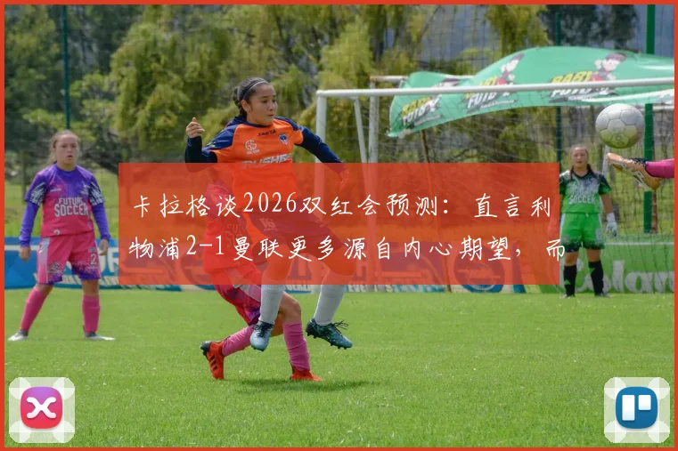 卡拉格谈2026双红会预测：直言利物浦2-1曼联更多源自内心期望，而非客观分析
