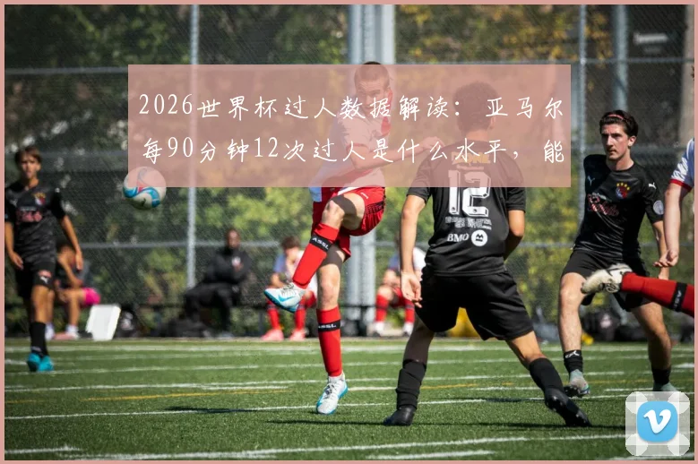 2026世界杯过人数据解读：亚马尔每90分钟12次过人是什么水平，能否超越梅西等过人王纪录