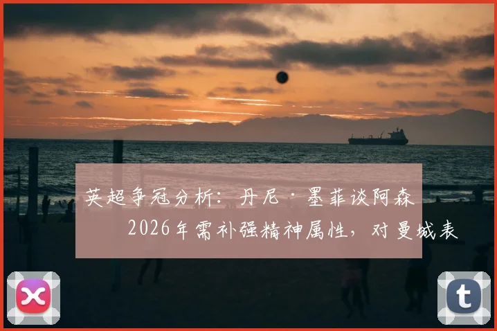 英超争冠分析：丹尼·墨菲谈阿森纳2026年需补强精神属性，对曼城表现仅是开始