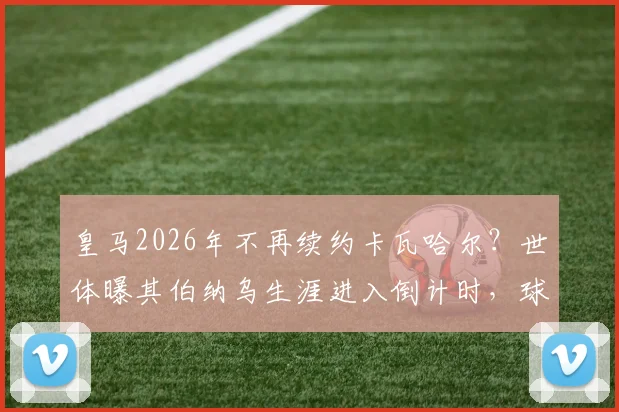 皇马2026年不再续约卡瓦哈尔?世体曝其伯纳乌生涯进入倒计时,球迷需知的三个关键点
