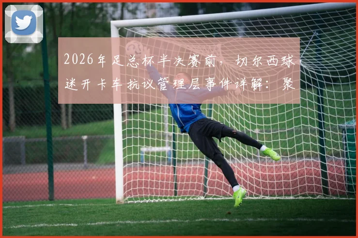 2026年足总杯半决赛前,切尔西球迷开卡车抗议管理层事件详解:聚焦伯利时代矛盾与球队动荡内情