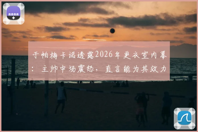 于帕梅卡诺透露2026年更衣室内幕：主帅中场震怒，直言能为其效力是最高荣誉