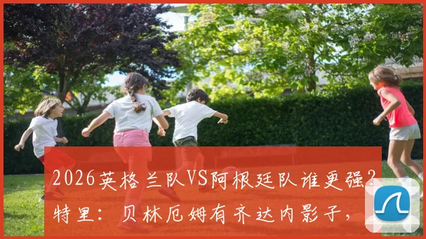 2026英格兰队VS阿根廷队谁更强?特里:贝林厄姆有齐达内影子,三狮军团更出色