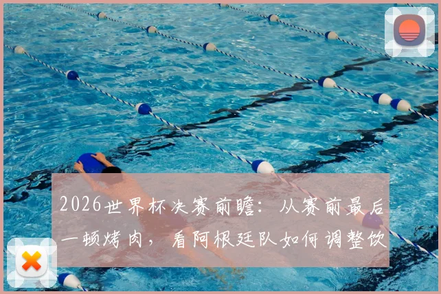 2026世界杯决赛前瞻：从赛前最后一顿烤肉，看阿根廷队如何调整饮食与备战心态