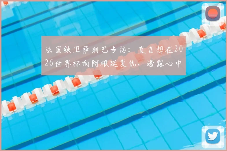 法国铁卫萨利巴专访:直言想在2026世界杯向阿根廷复仇,透露心中最想踢的位置竟是9号中锋