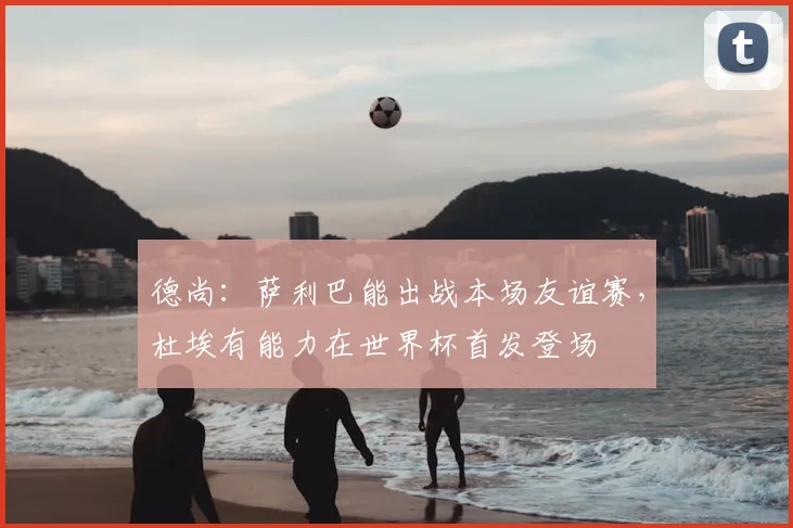 德尚：萨利巴能出战本场友谊赛，杜埃有能力在世界杯首发登场