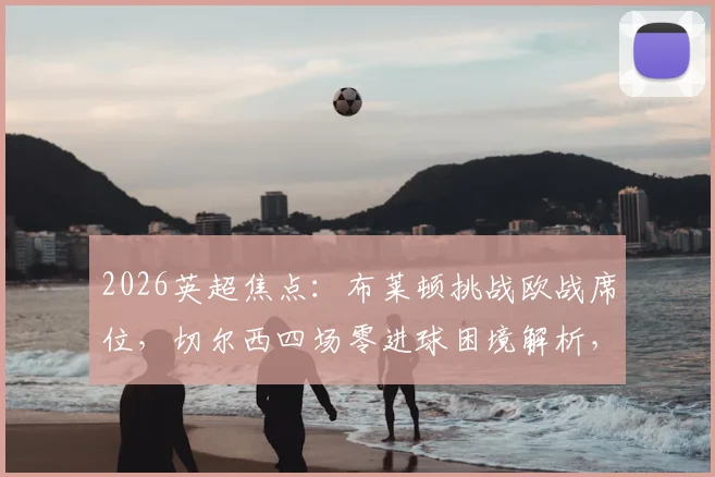 2026英超焦点:布莱顿挑战欧战席位,切尔西四场零进球困境解析,看点与胜负手前瞻