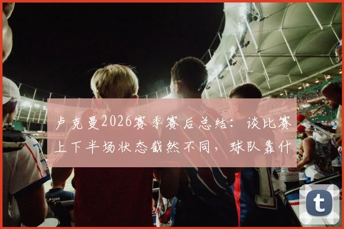 卢克曼2026赛季赛后总结：谈比赛上下半场状态截然不同，球队靠什么坚持到了最后？