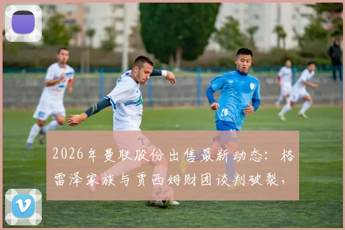 2026年曼联股份出售最新动态：格雷泽家族与贾西姆财团谈判破裂，交易为何陷入僵局