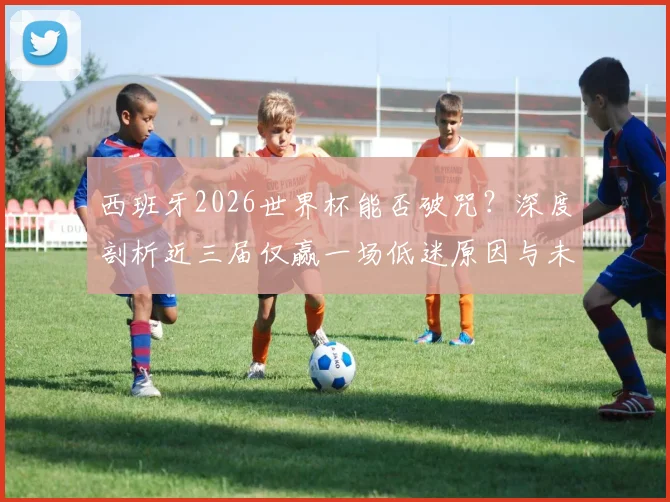 西班牙2026世界杯能否破咒?深度剖析近三届仅赢一场低迷原因与未来前景