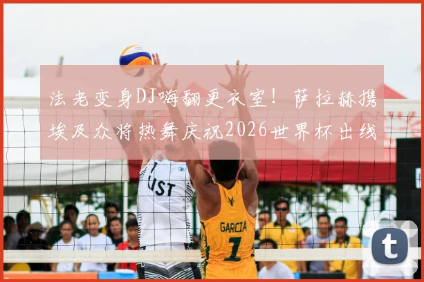 法老变身DJ嗨翻更衣室!萨拉赫携埃及众将热舞庆祝2026世界杯出线,现场视频直击